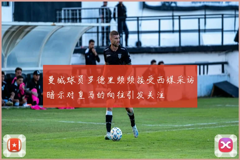 曼城球员罗德里频频接受西媒采访暗示对皇马的向往引发关注