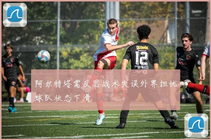 阿尔特塔需反思战术失误外界担忧球队状态下滑