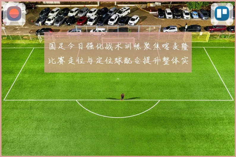 国足今日强化战术训练聚焦喀麦隆比赛走位与定位球配合提升整体实力